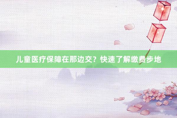 儿童医疗保障在那边交？快速了解缴费步地